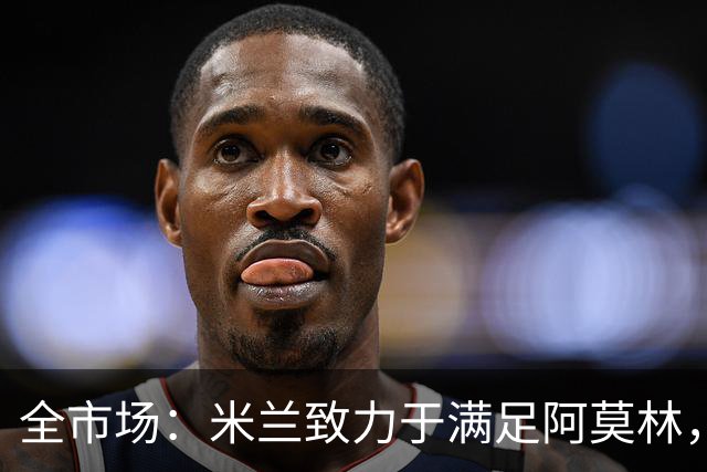 全市场：米兰致力于满足阿莫林，他明确要求签下安东尼奥·席尔瓦
