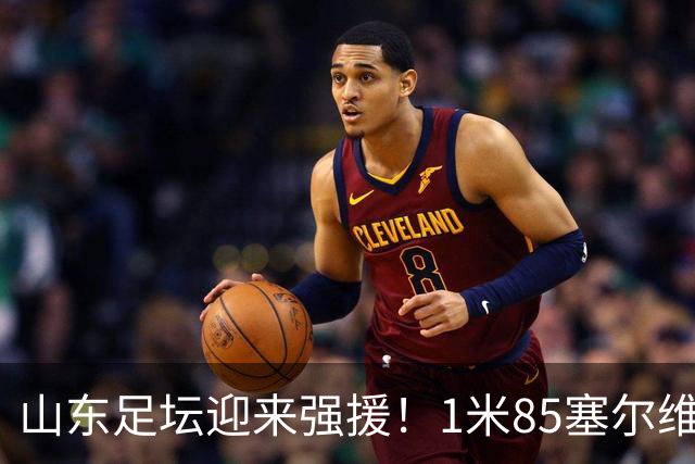 山东足坛迎来强援！1米85塞尔维亚前国脚正式加盟