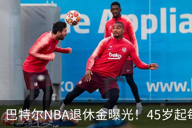 巴特尔NBA退休金曝光！45岁起每月领钱，62岁后数字惊人真羡慕
