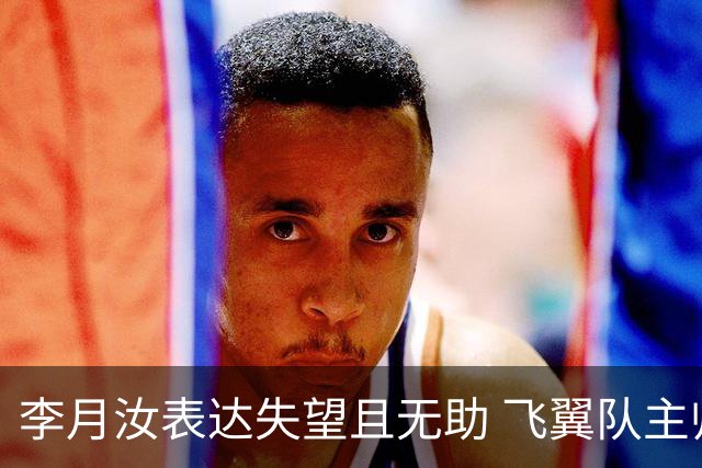 李月汝表达失望且无助 飞翼队主帅：她确实非常艰难