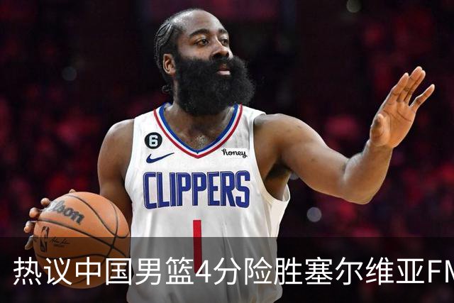 热议中国男篮4分险胜塞尔维亚FMP！王俊杰18+14引爆舆论获盛赞