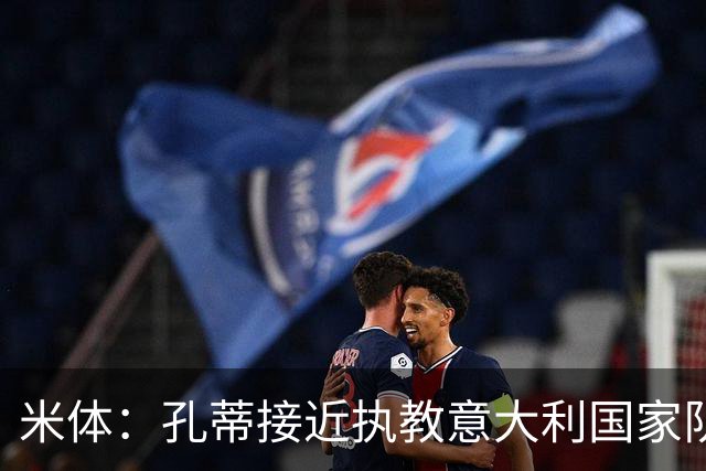 米体：孔蒂接近执教意大利国家队，足协提供了一份4年合同