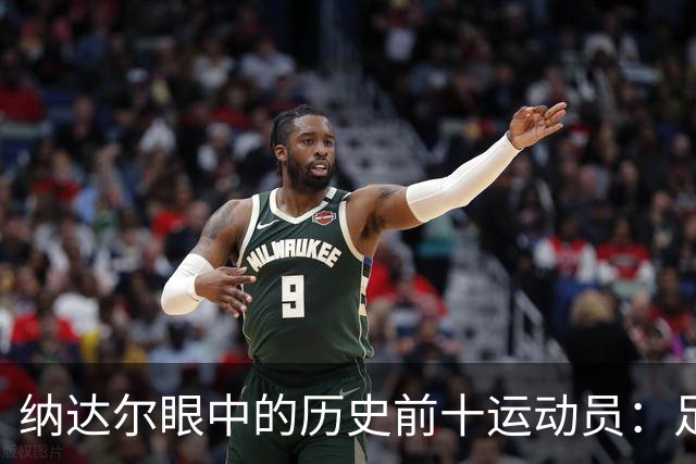 纳达尔眼中的历史前十运动员：足球巨星与篮球传奇的完美结合！