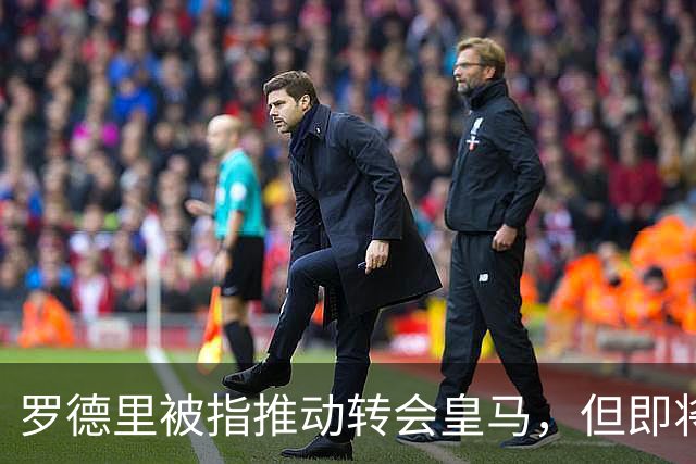 罗德里被指推动转会皇马，但即将接受背部手术