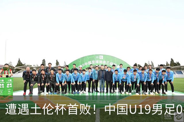 遭遇土伦杯首败！中国U19男足0-3不敌民主刚果U23队