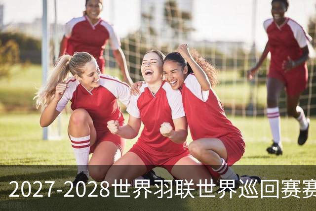 2027-2028世界羽联世界巡回赛赛历公布 27年起采用3X15分制